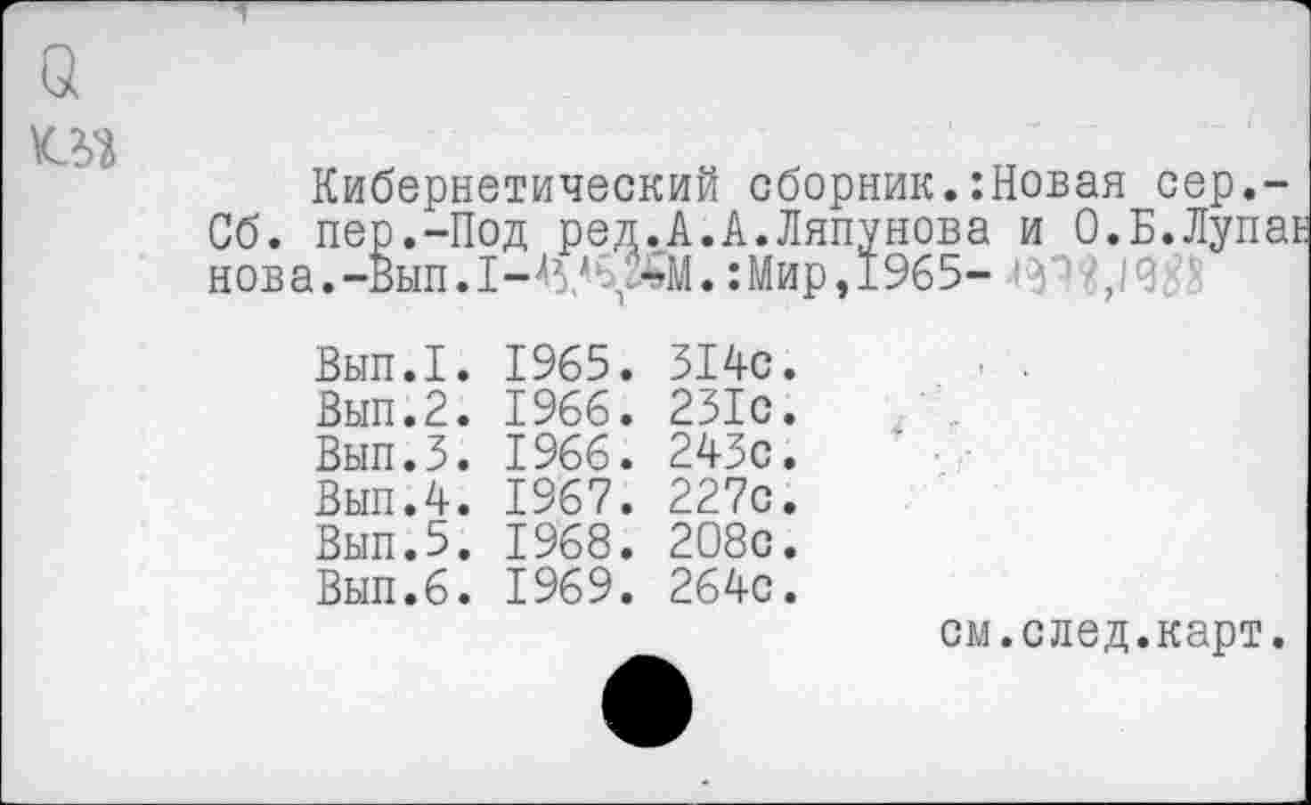 ﻿о
Кибернетический сборник.:Новая сер,-Сб. пер.-Под ред.А.А.Ляпунова и О.Б.Лупаь нова.-Вып. 1-45/С^-тМ.:Мир, 1965- ',19
Вып.1. 1965. 514с. Вып.2. 1966. 231с. Вып.5. 1966. 243с. Вып.4. 1967. 227с. Вып.5. 1968. 2О8с. Вып.6. 1969. 264с.
см.след.карт